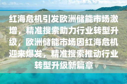 紅海危機引發(fā)歐洲儲能市場激增，精準搜索助力行業(yè)轉(zhuǎn)型升級，歐洲儲能市場因紅海危機迎來爆發(fā)，精準搜索推動行業(yè)轉(zhuǎn)型升級新篇章