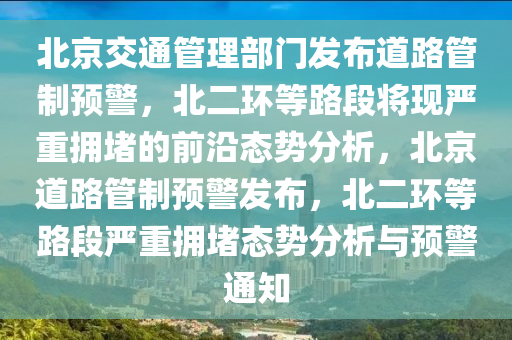 北京交通管理部門發(fā)布道路管制預(yù)警，北二環(huán)等路段將現(xiàn)嚴(yán)重?fù)矶碌那把貞B(tài)勢(shì)分析，北京道路管制預(yù)警發(fā)布，北二環(huán)等路段嚴(yán)重?fù)矶聭B(tài)勢(shì)分析與預(yù)警通知