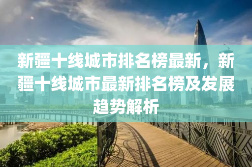 新疆十線城市排名榜最新，新疆十線城市最新排名榜及發(fā)展趨勢解析