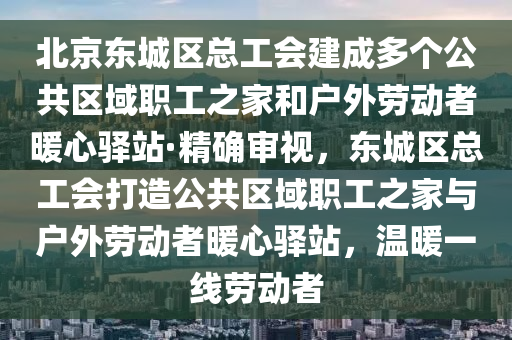 北京東城區(qū)總工會(huì)建成多個(gè)公共區(qū)域職工之家和戶外勞動(dòng)者暖心驛站·精確審視，東城區(qū)總工會(huì)打造公共區(qū)域職工之家與戶外勞動(dòng)者暖心驛站，溫暖一線勞動(dòng)者