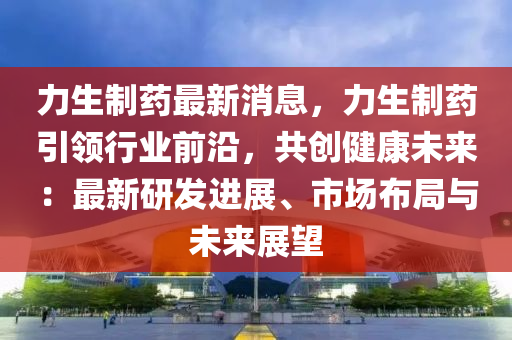 力生制藥最新消息，力生制藥引領(lǐng)行業(yè)前沿，共創(chuàng)健康未來(lái)：最新研發(fā)進(jìn)展、市場(chǎng)布局與未來(lái)展望