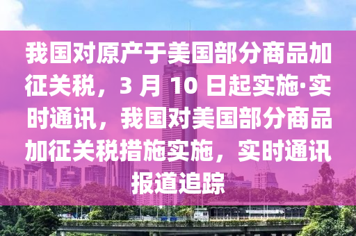 我國對原產(chǎn)于美國部分商品加征關(guān)稅，3 月 10 日起實(shí)施·實(shí)時(shí)通訊，我國對美國部分商品加征關(guān)稅措施實(shí)施，實(shí)時(shí)通訊報(bào)道追蹤