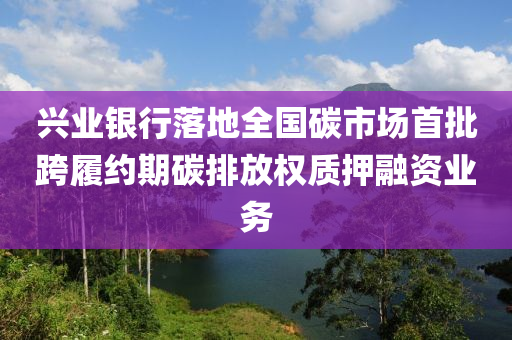 興業(yè)銀行落地全國碳市場(chǎng)首批跨履約期碳排放權(quán)質(zhì)押融資業(yè)務(wù)