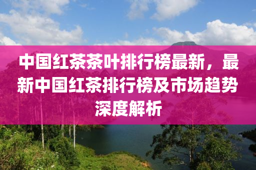 中國紅茶茶葉排行榜最新，最新中國紅茶排行榜及市場趨勢深度解析