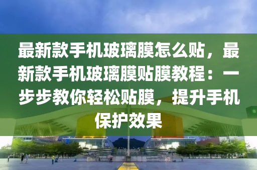 最新款手機玻璃膜怎么貼，最新款手機玻璃膜貼膜教程：一步步教你輕松貼膜，提升手機保護效果