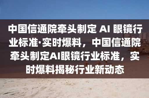 中國信通院牽頭制定 AI 眼鏡行業(yè)標準·實時爆料，中國信通院牽頭制定AI眼鏡行業(yè)標準，實時爆料揭秘行業(yè)新動態(tài)