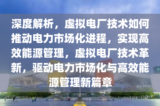 深度解析，虛擬電廠技術如何推動電力市場化進程，實現(xiàn)高效能源管理，虛擬電廠技術革新，驅動電力市場化與高效能源管理新篇章