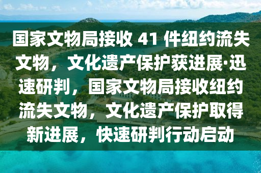 國家文物局接收 41 件紐約流失文物，文化遺產保護獲進展·迅速研判，國家文物局接收紐約流失文物，文化遺產保護取得新進展，快速研判行動啟動