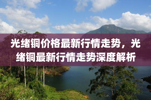 光緒銅價格最新行情走勢，光緒銅最新行情走勢深度解析