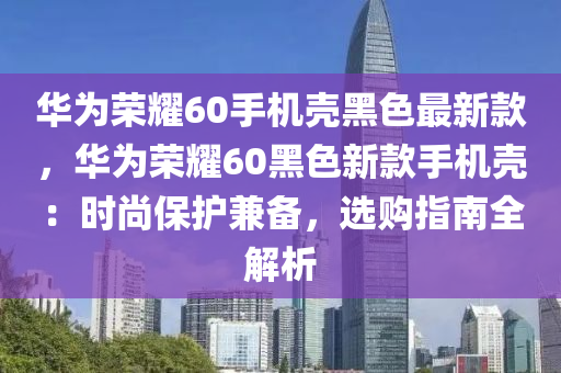 華為榮耀60手機殼黑色最新款，華為榮耀60黑色新款手機殼：時尚保護兼?zhèn)?，選購指南全解析