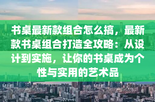 書桌最新款組合怎么搞，最新款書桌組合打造全攻略：從設(shè)計到實施，讓你的書桌成為個性與實用的藝術(shù)品