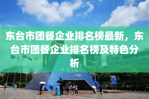 東臺(tái)市團(tuán)餐企業(yè)排名榜最新，東臺(tái)市團(tuán)餐企業(yè)排名榜及特色分析