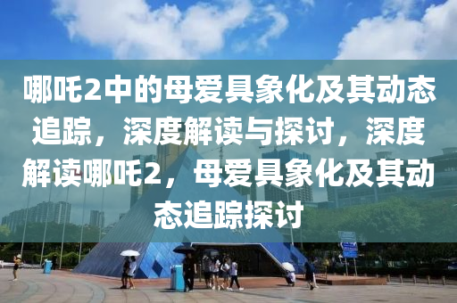 哪吒2中的母愛具象化及其動態(tài)追蹤，深度解讀與探討，深度解讀哪吒2，母愛具象化及其動態(tài)追蹤探討