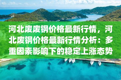 河北廢廢鋼價格最新行情，河北廢鋼價格最新行情分析：多重因素影響下的穩(wěn)定上漲態(tài)勢