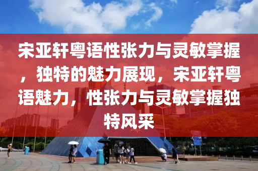 宋亞軒粵語性張力與靈敏掌握，獨特的魅力展現(xiàn)，宋亞軒粵語魅力，性張力與靈敏掌握獨特風(fēng)采