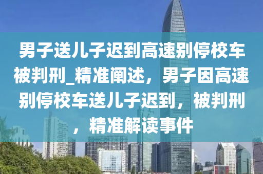 男子送兒子遲到高速別停校車被判刑_精準(zhǔn)闡述，男子因高速別停校車送兒子遲到，被判刑，精準(zhǔn)解讀事件