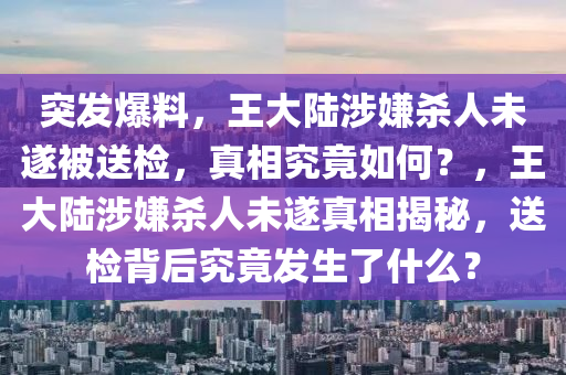 突發(fā)爆料，王大陸涉嫌殺人未遂被送檢，真相究竟如何？，王大陸涉嫌殺人未遂真相揭秘，送檢背后究竟發(fā)生了什么？