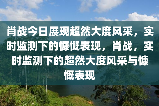 肖戰(zhàn)今日展現(xiàn)超然大度風(fēng)采，實(shí)時(shí)監(jiān)測下的慷慨表現(xiàn)，肖戰(zhàn)，實(shí)時(shí)監(jiān)測下的超然大度風(fēng)采與慷慨表現(xiàn)