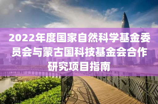 2022年度國(guó)家自然科學(xué)基金委員會(huì)與蒙古國(guó)科技基金會(huì)合作研究項(xiàng)目指南