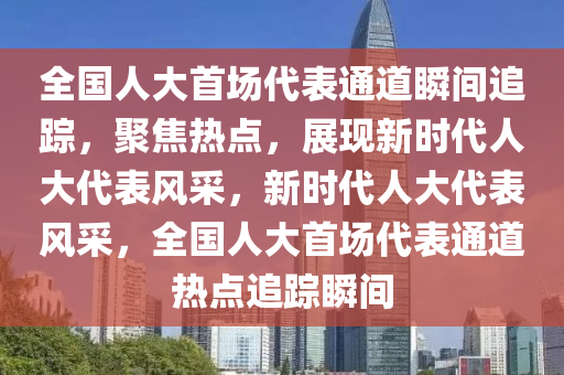 全國(guó)人大首場(chǎng)代表通道瞬間追蹤，聚焦熱點(diǎn)，展現(xiàn)新時(shí)代人大代表風(fēng)采，新時(shí)代人大代表風(fēng)采，全國(guó)人大首場(chǎng)代表通道熱點(diǎn)追蹤瞬間