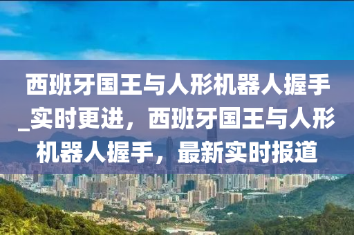 西班牙國(guó)王與人形機(jī)器人握手_實(shí)時(shí)更進(jìn)，西班牙國(guó)王與人形機(jī)器人握手，最新實(shí)時(shí)報(bào)道