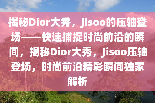 揭秘Dior大秀，Jisoo的壓軸登場(chǎng)——快速捕捉時(shí)尚前沿的瞬間，揭秘Dior大秀，Jisoo壓軸登場(chǎng)，時(shí)尚前沿精彩瞬間獨(dú)家解析