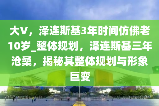 大V，澤連斯基3年時(shí)間仿佛老10歲_整體規(guī)劃，澤連斯基三年滄桑，揭秘其整體規(guī)劃與形象巨變