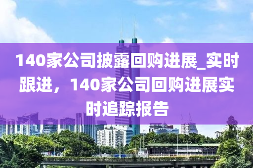 140家公司披露回購(gòu)進(jìn)展_實(shí)時(shí)跟進(jìn)，140家公司回購(gòu)進(jìn)展實(shí)時(shí)追蹤報(bào)告