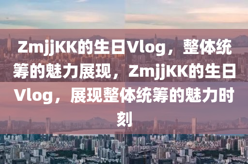 ZmjjKK的生日Vlog，整體統(tǒng)籌的魅力展現(xiàn)，ZmjjKK的生日Vlog，展現(xiàn)整體統(tǒng)籌的魅力時刻