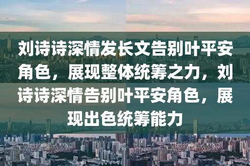 劉詩詩深情發(fā)長文告別葉平安角色，展現(xiàn)整體統(tǒng)籌之力，劉詩詩深情告別葉平安角色，展現(xiàn)出色統(tǒng)籌能力