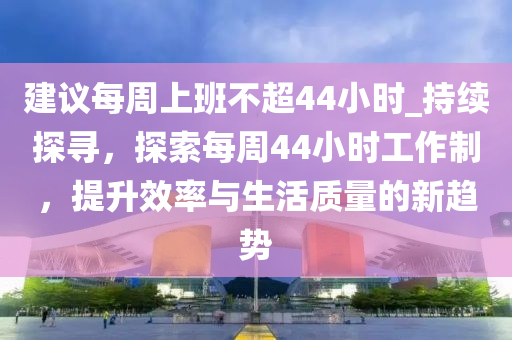 建議每周上班不超44小時_持續(xù)探尋，探索每周44小時工作制，提升效率與生活質(zhì)量的新趨勢