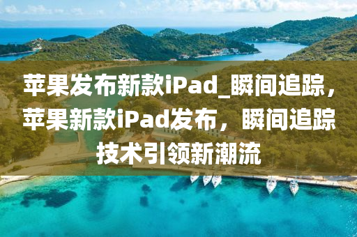 蘋(píng)果發(fā)布新款iPad_瞬間追蹤，蘋(píng)果新款iPad發(fā)布，瞬間追蹤技術(shù)引領(lǐng)新潮流