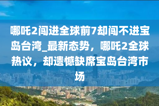 哪吒2闖進(jìn)全球前7卻闖不進(jìn)寶島臺(tái)灣_最新態(tài)勢，哪吒2全球熱議，卻遺憾缺席寶島臺(tái)灣市場