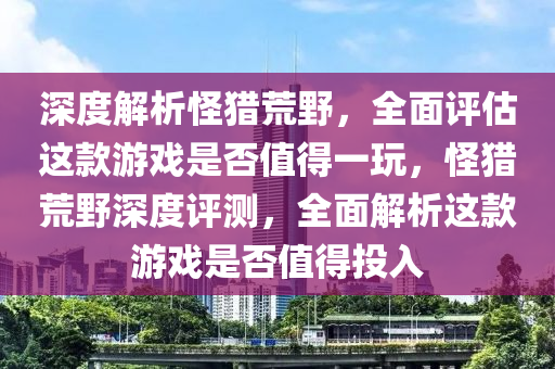 深度解析怪獵荒野，全面評估這款游戲是否值得一玩，怪獵荒野深度評測，全面解析這款游戲是否值得投入