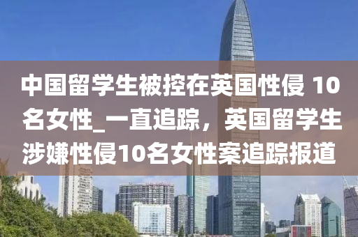 中國(guó)留學(xué)生被控在英國(guó)性侵 10 名女性_一直追蹤，英國(guó)留學(xué)生涉嫌性侵10名女性案追蹤報(bào)道