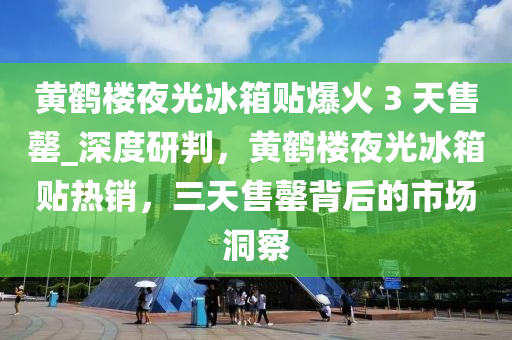 黃鶴樓夜光冰箱貼爆火 3 天售罄_深度研判，黃鶴樓夜光冰箱貼熱銷，三天售罄背后的市場洞察