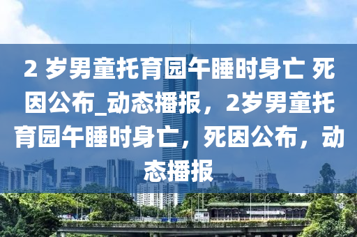 2 歲男童托育園午睡時身亡 死因公布_動態(tài)播報，2歲男童托育園午睡時身亡，死因公布，動態(tài)播報