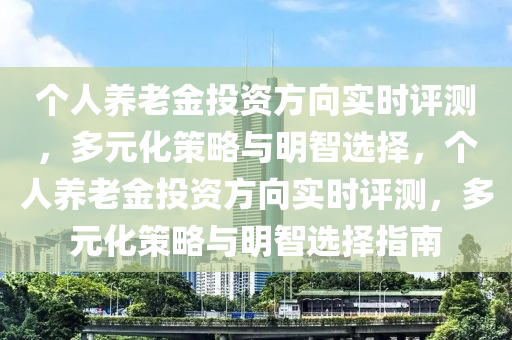 個人養(yǎng)老金投資方向?qū)崟r評測，多元化策略與明智選擇，個人養(yǎng)老金投資方向?qū)崟r評測，多元化策略與明智選擇指南