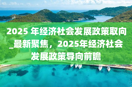 2025 年經(jīng)濟社會發(fā)展政策取向_最新聚焦，2025年經(jīng)濟社會發(fā)展政策導(dǎo)向前瞻