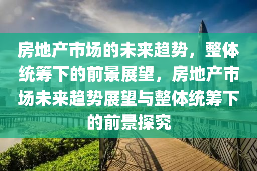 房地產(chǎn)市場的未來趨勢，整體統(tǒng)籌下的前景展望，房地產(chǎn)市場未來趨勢展望與整體統(tǒng)籌下的前景探究