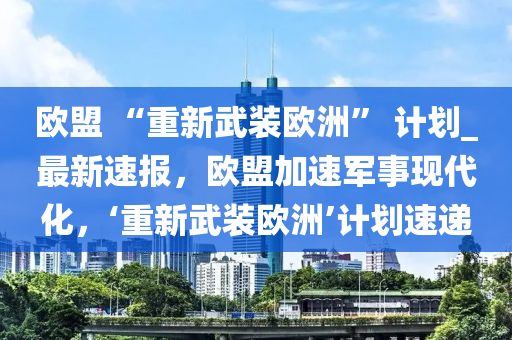 歐盟 “重新武裝歐洲” 計劃_最新速報，歐盟加速軍事現(xiàn)代化，‘重新武裝歐洲’計劃速遞