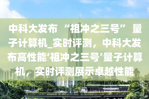 中科大發(fā)布 “祖沖之三號” 量子計算機(jī)_實時評測，中科大發(fā)布高性能‘祖沖之三號’量子計算機(jī)，實時評測展示卓越性能