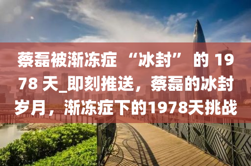 蔡磊被漸凍癥 “冰封” 的 1978 天_即刻推送，蔡磊的冰封歲月，漸凍癥下的1978天挑戰(zhàn)