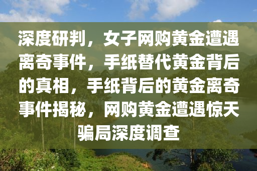 深度研判，女子網(wǎng)購(gòu)黃金遭遇離奇事件，手紙?zhí)娲S金背后的真相，手紙背后的黃金離奇事件揭秘，網(wǎng)購(gòu)黃金遭遇驚天騙局深度調(diào)查