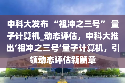 中科大發(fā)布 “祖沖之三號” 量子計算機_動態(tài)評估，中科大推出‘祖沖之三號’量子計算機，引領動態(tài)評估新篇章