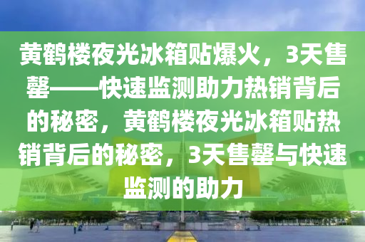 黃鶴樓夜光冰箱貼爆火，3天售罄——快速監(jiān)測助力熱銷背后的秘密，黃鶴樓夜光冰箱貼熱銷背后的秘密，3天售罄與快速監(jiān)測的助力