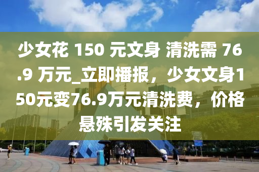 少女花 150 元文身 清洗需 76.9 萬元_立即播報(bào)，少女文身150元變76.9萬元清洗費(fèi)，價(jià)格懸殊引發(fā)關(guān)注