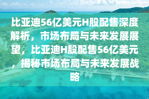 比亞迪56億美元H股配售深度解析，市場(chǎng)布局與未來(lái)發(fā)展展望，比亞迪H股配售56億美元，揭秘市場(chǎng)布局與未來(lái)發(fā)展戰(zhàn)略