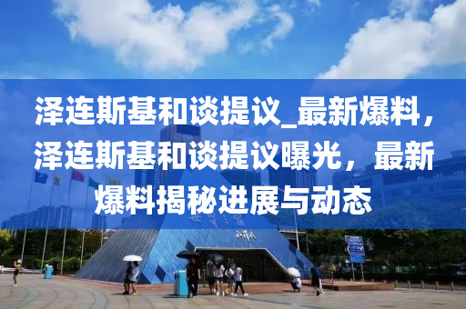 澤連斯基和談提議_最新爆料，澤連斯基和談提議曝光，最新爆料揭秘進(jìn)展與動(dòng)態(tài)