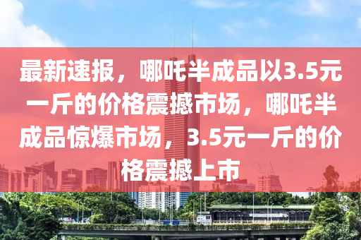 最新速報(bào)，哪吒半成品以3.5元一斤的價(jià)格震撼市場(chǎng)，哪吒半成品驚爆市場(chǎng)，3.5元一斤的價(jià)格震撼上市